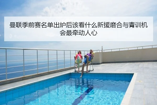 曼联季前赛名单出炉后该看什么新援磨合与青训机会最牵动人心 - maiqiuwang